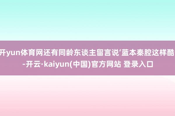 开yun体育网还有同龄东谈主留言说‘蓝本秦腔这样酷’-开云·kaiyun(中国)官方网站 登录入口