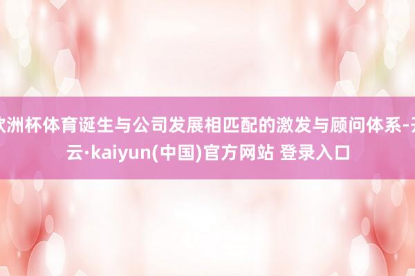 欧洲杯体育诞生与公司发展相匹配的激发与顾问体系-开云·kaiyun(中国)官方网站 登录入口