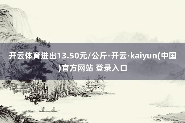 开云体育进出13.50元/公斤-开云·kaiyun(中国)官方网站 登录入口
