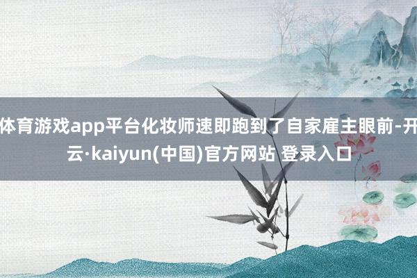 体育游戏app平台化妆师速即跑到了自家雇主眼前-开云·kaiyun(中国)官方网站 登录入口