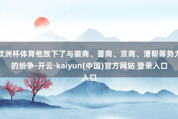 欧洲杯体育他放下了与徽商、晋商、京商、漕帮等势力的纷争-开云·kaiyun(中国)官方网站 登录入口