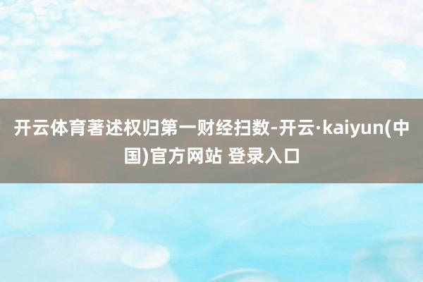 开云体育著述权归第一财经扫数-开云·kaiyun(中国)官方网站 登录入口