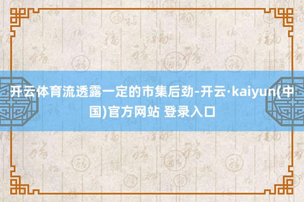 开云体育流透露一定的市集后劲-开云·kaiyun(中国)官方网站 登录入口