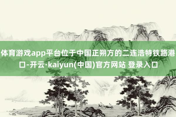 体育游戏app平台　　位于中国正朔方的二连浩特铁路港口-开云·kaiyun(中国)官方网站 登录入口