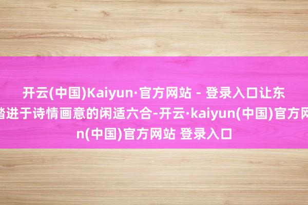 开云(中国)Kaiyun·官方网站 - 登录入口让东说念主仿佛踏进于诗情画意的闲适六合-开云·kaiyun(中国)官方网站 登录入口