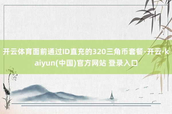 开云体育面前通过ID直充的320三角币套餐-开云·kaiyun(中国)官方网站 登录入口