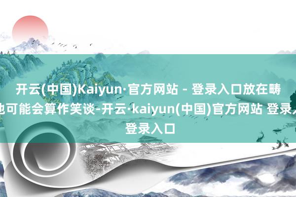 开云(中国)Kaiyun·官方网站 - 登录入口放在畴昔他可能会算作笑谈-开云·kaiyun(中国)官方网站 登录入口