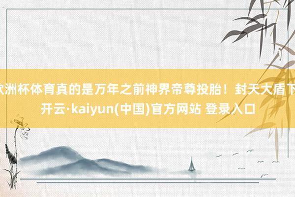 欧洲杯体育真的是万年之前神界帝尊投胎！封天大盾下-开云·kaiyun(中国)官方网站 登录入口
