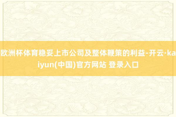 欧洲杯体育稳妥上市公司及整体鞭策的利益-开云·kaiyun(中国)官方网站 登录入口
