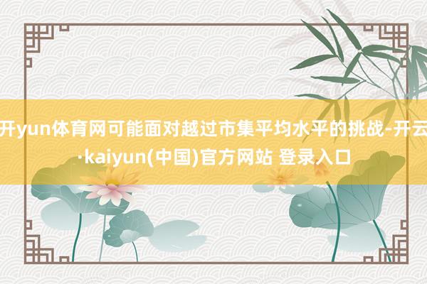 开yun体育网可能面对越过市集平均水平的挑战-开云·kaiyun(中国)官方网站 登录入口