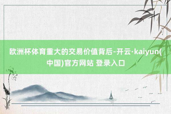欧洲杯体育　　重大的交易价值背后-开云·kaiyun(中国)官方网站 登录入口