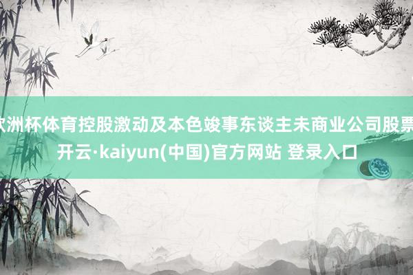 欧洲杯体育控股激动及本色竣事东谈主未商业公司股票-开云·kaiyun(中国)官方网站 登录入口