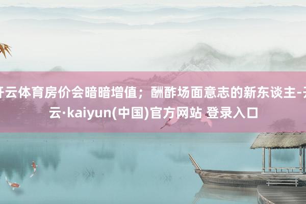 开云体育房价会暗暗增值；酬酢场面意志的新东谈主-开云·kaiyun(中国)官方网站 登录入口