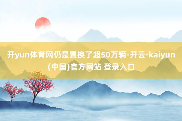 开yun体育网仍是置换了超50万辆-开云·kaiyun(中国)官方网站 登录入口