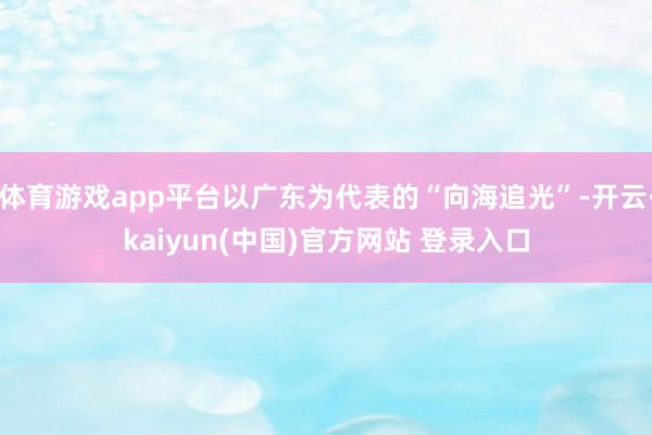 体育游戏app平台以广东为代表的“向海追光”-开云·kaiyun(中国)官方网站 登录入口