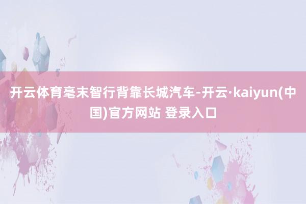 开云体育毫末智行背靠长城汽车-开云·kaiyun(中国)官方网站 登录入口