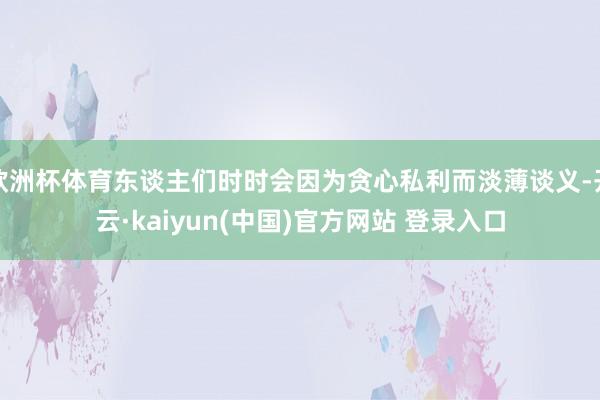 欧洲杯体育东谈主们时时会因为贪心私利而淡薄谈义-开云·kaiyun(中国)官方网站 登录入口