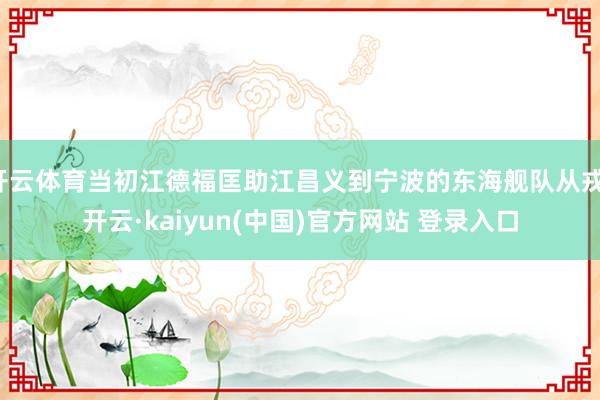 开云体育当初江德福匡助江昌义到宁波的东海舰队从戎-开云·kaiyun(中国)官方网站 登录入口