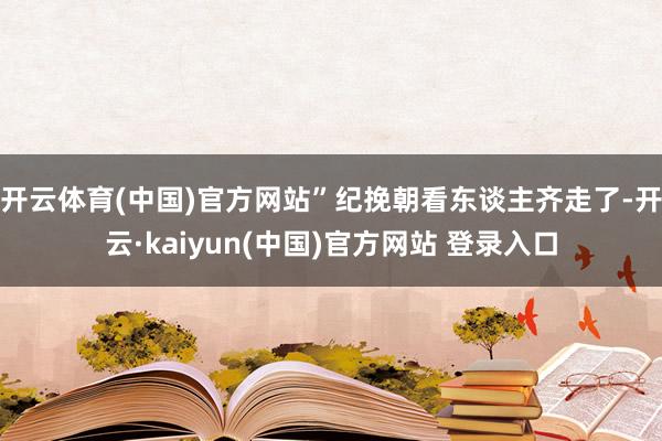 开云体育(中国)官方网站”纪挽朝看东谈主齐走了-开云·kaiyun(中国)官方网站 登录入口