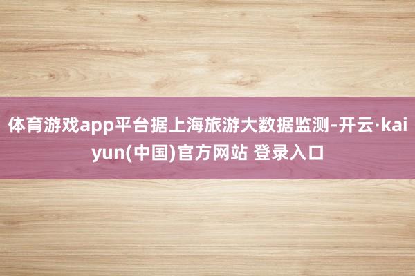 体育游戏app平台据上海旅游大数据监测-开云·kaiyun(中国)官方网站 登录入口