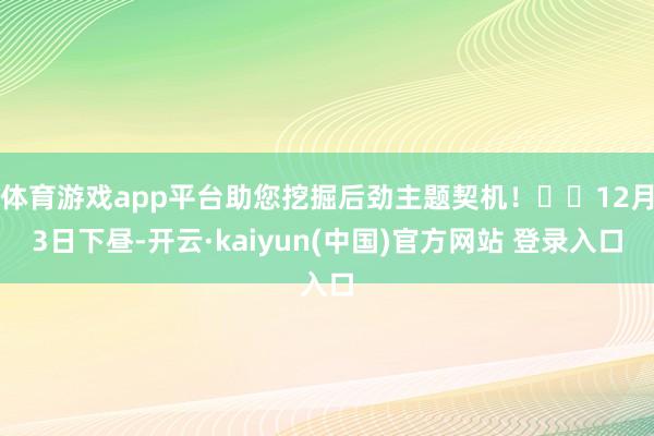 体育游戏app平台助您挖掘后劲主题契机！		12月3日下昼-开云·kaiyun(中国)官方网站 登录入口