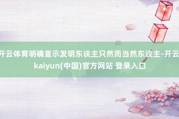 开云体育明确宣示发明东谈主只然而当然东谈主-开云·kaiyun(中国)官方网站 登录入口