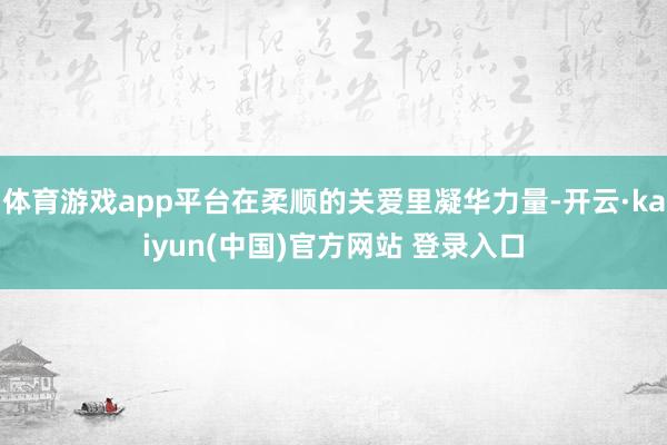 体育游戏app平台在柔顺的关爱里凝华力量-开云·kaiyun(中国)官方网站 登录入口