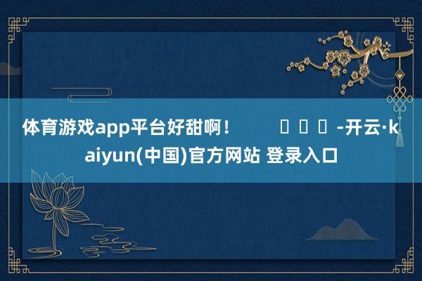 体育游戏app平台好甜啊！        			-开云·kaiyun(中国)官方网站 登录入口