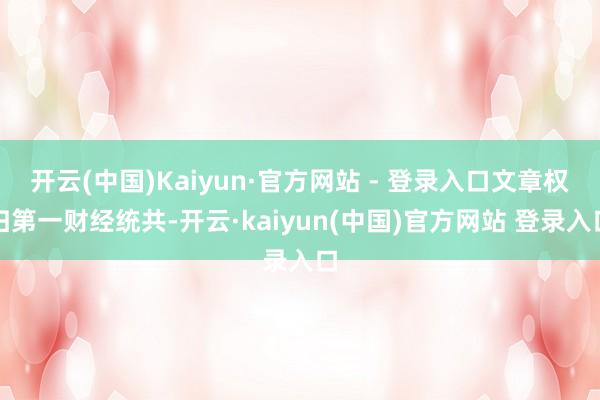 开云(中国)Kaiyun·官方网站 - 登录入口文章权归第一财经统共-开云·kaiyun(中国)官方网站 登录入口