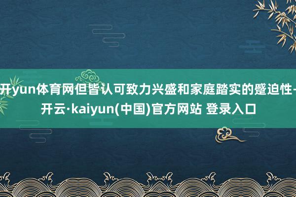 开yun体育网但皆认可致力兴盛和家庭踏实的蹙迫性-开云·kaiyun(中国)官方网站 登录入口