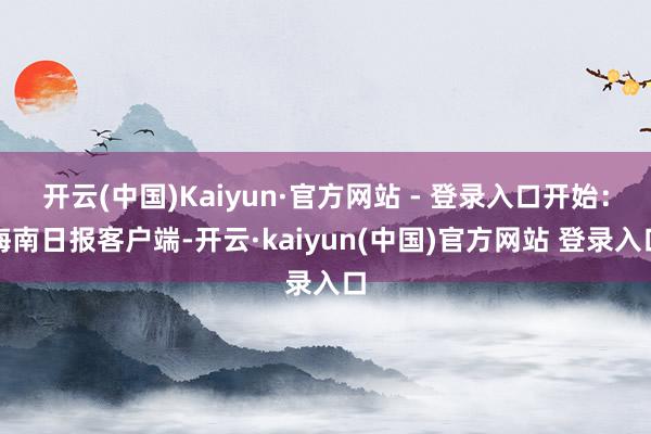 开云(中国)Kaiyun·官方网站 - 登录入口开始：海南日报客户端-开云·kaiyun(中国)官方网站 登录入口