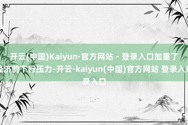 开云(中国)Kaiyun·官方网站 - 登录入口加重了经济的下行压力-开云·kaiyun(中国)官方网站 登录入口