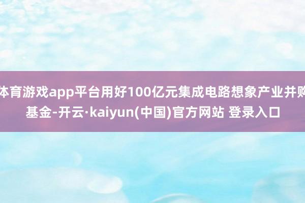 体育游戏app平台用好100亿元集成电路想象产业并购基金-开云·kaiyun(中国)官方网站 登录入口