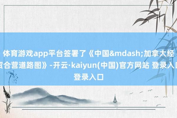 体育游戏app平台签署了《中国&mdash;加拿大经贸合营道路图》-开云·kaiyun(中国)官方网站 登录入口