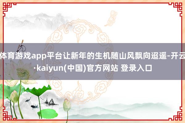 体育游戏app平台让新年的生机随山风飘向迢遥-开云·kaiyun(中国)官方网站 登录入口