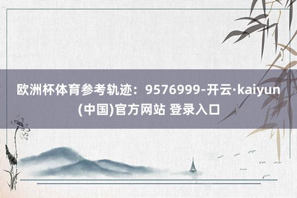 欧洲杯体育参考轨迹：9576999-开云·kaiyun(中国)官方网站 登录入口