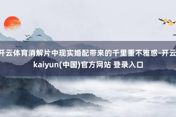 开云体育消解片中现实婚配带来的千里重不雅感-开云·kaiyun(中国)官方网站 登录入口