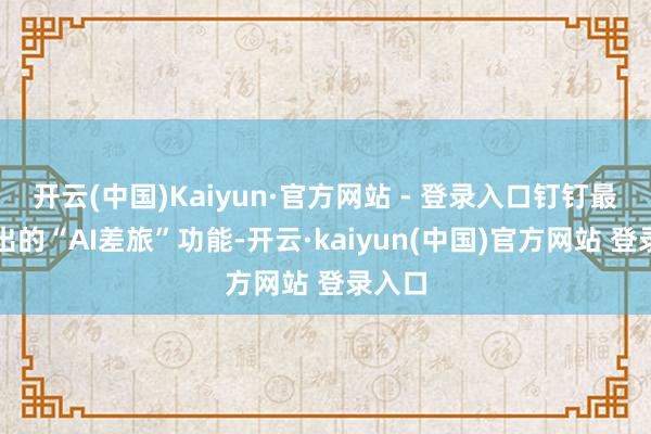 开云(中国)Kaiyun·官方网站 - 登录入口钉钉最新推出的“AI差旅”功能-开云·kaiyun(中国)官方网站 登录入口