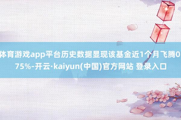 体育游戏app平台历史数据显现该基金近1个月飞腾0.75%-开云·kaiyun(中国)官方网站 登录入口