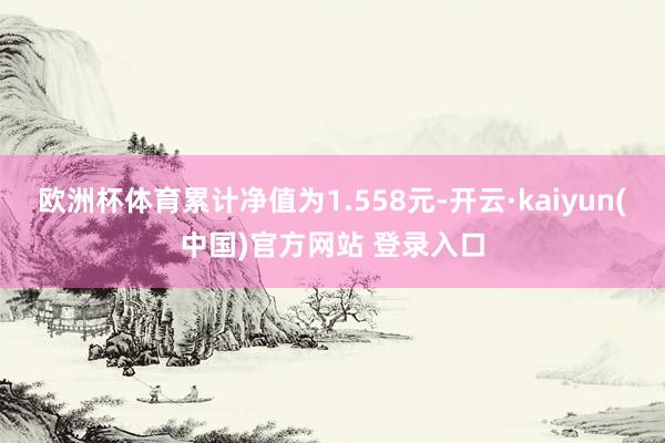 欧洲杯体育累计净值为1.558元-开云·kaiyun(中国)官方网站 登录入口