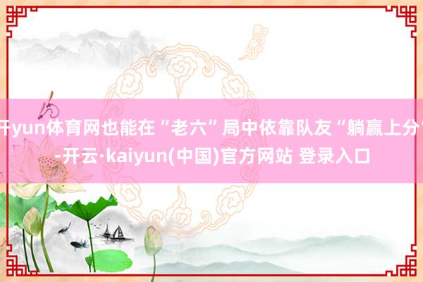 开yun体育网也能在“老六”局中依靠队友“躺赢上分”-开云·kaiyun(中国)官方网站 登录入口