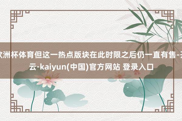 欧洲杯体育但这一热点版块在此时限之后仍一直有售-开云·kaiyun(中国)官方网站 登录入口