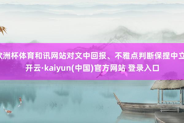 欧洲杯体育和讯网站对文中回报、不雅点判断保捏中立-开云·kaiyun(中国)官方网站 登录入口