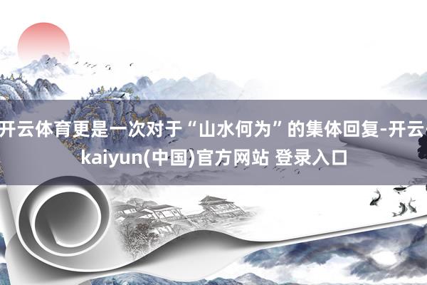 开云体育更是一次对于“山水何为”的集体回复-开云·kaiyun(中国)官方网站 登录入口