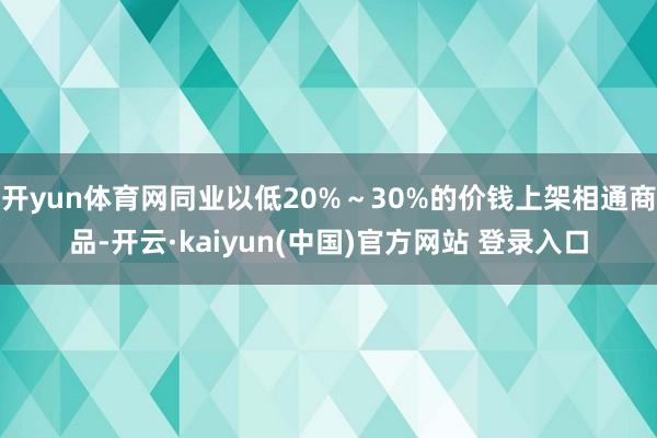 开yun体育网同业以低20%~30%的价钱上架相通商品-开云·kaiyun(中国)官方网站 登录入口