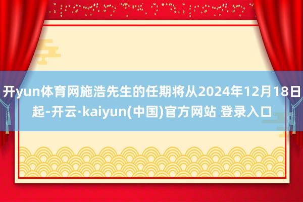 开yun体育网施浩先生的任期将从2024年12月18日起-开云·kaiyun(中国)官方网站 登录入口