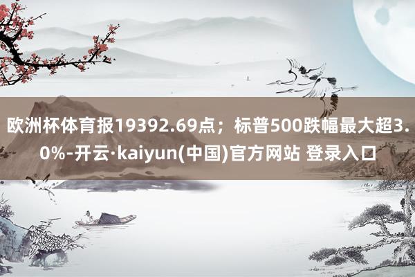 欧洲杯体育报19392.69点；标普500跌幅最大超3.0%-开云·kaiyun(中国)官方网站 登录入口