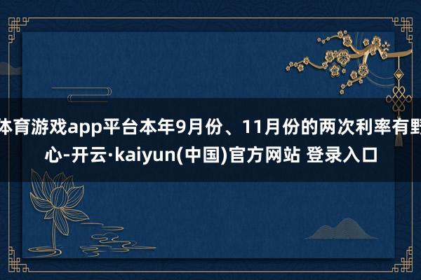 体育游戏app平台本年9月份、11月份的两次利率有野心-开云·kaiyun(中国)官方网站 登录入口