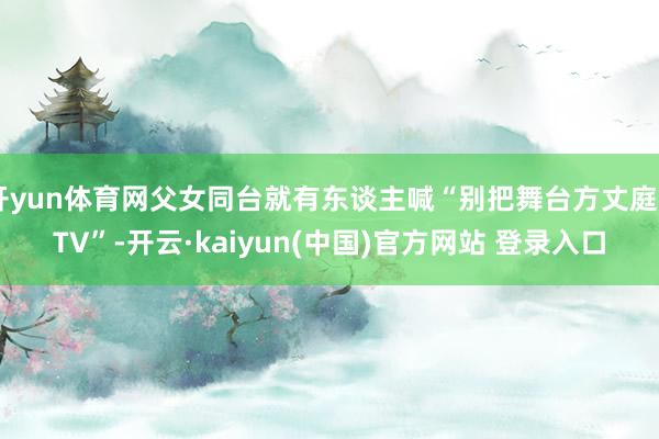 开yun体育网父女同台就有东谈主喊“别把舞台方丈庭KTV”-开云·kaiyun(中国)官方网站 登录入口
