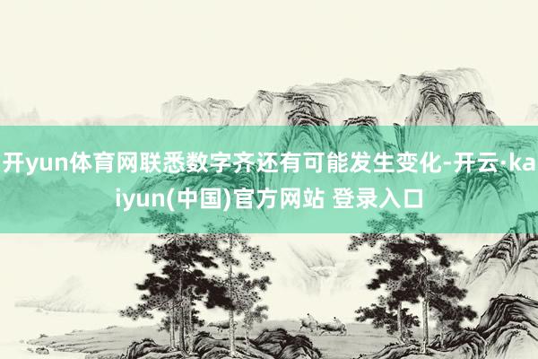 开yun体育网联悉数字齐还有可能发生变化-开云·kaiyun(中国)官方网站 登录入口
